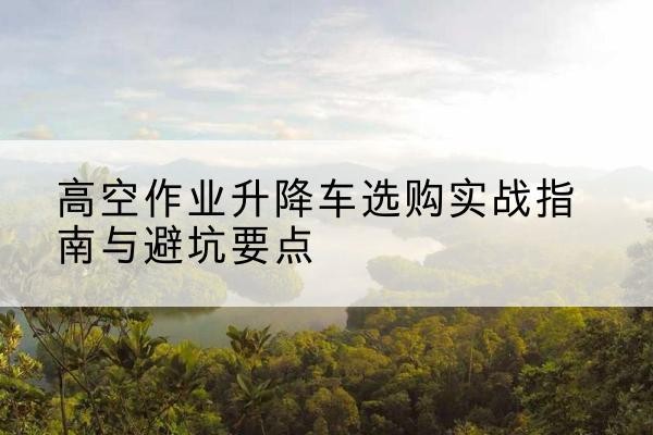 繁峙升降车怎么选-高空作业升降车选购实战指南与避坑要点