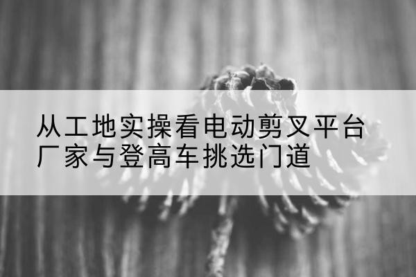 繁峙电动剪叉升降平台厂家-从工地实操看电动剪叉平台厂家与登高车挑选门道