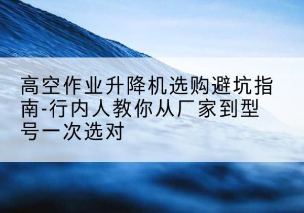 繁峙升降平台厂家-高空作业升降机选购避坑指南-行内人教你从厂家到型号一次选对