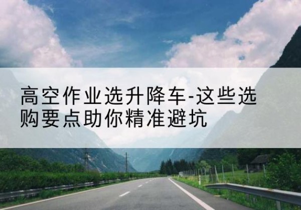 繁峙升降车厂家-高空作业选升降车-这些选购要点助你*避坑