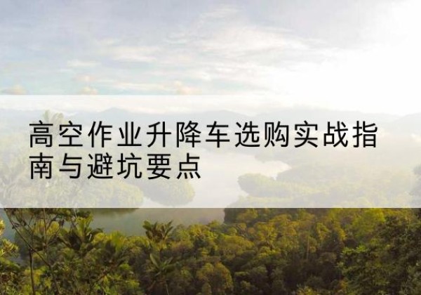 繁峙升降车怎么选-高空作业升降车选购实战指南与避坑要点