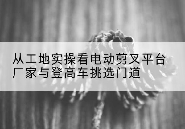 繁峙电动剪叉升降平台厂家-从工地实操看电动剪叉平台厂家与登高车挑选门道