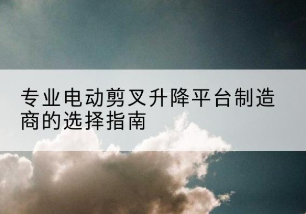 繁峙电动剪叉升降平台厂家-专业电动剪叉升降平台制造商的选择指南